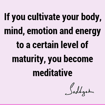 If you cultivate your body, mind, emotion and energy to a certain level of maturity, you become