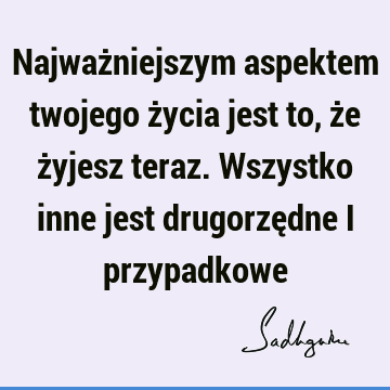 Najważniejszym aspektem twojego życia jest to, że żyjesz teraz. Wszystko inne jest drugorzędne i