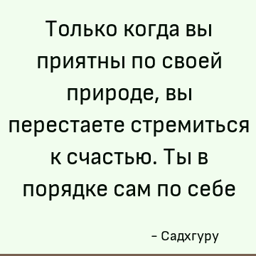 Только когда вы приятны по своей природе, вы перестаете стремиться к счастью. Ты в порядке сам по себе