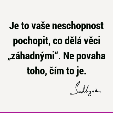 Je to vaše neschopnost pochopit, co dělá věci „záhadnými“. Ne povaha toho, čím to