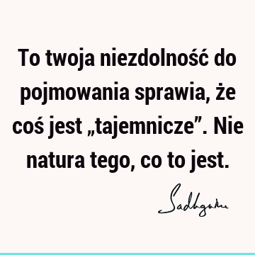 To twoja niezdolność do pojmowania sprawia, że coś jest „tajemnicze”. Nie natura tego, co to