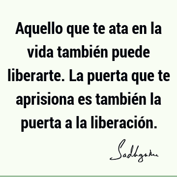 Aquello que te ata en la vida también puede liberarte. La puerta que te aprisiona es también la puerta a la liberació