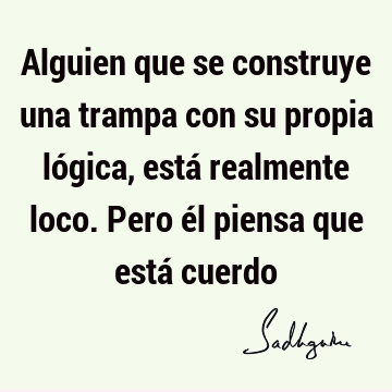 Alguien que se construye una trampa con su propia lógica, está realmente loco. Pero él piensa que está