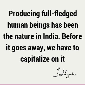 Producing full-fledged human beings has been the nature in India. Before it goes away, we have to capitalize on