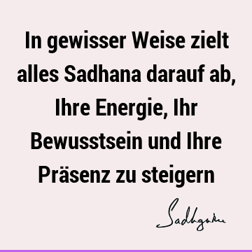 In gewisser Weise zielt alles Sadhana darauf ab, Ihre Energie, Ihr Bewusstsein und Ihre Präsenz zu