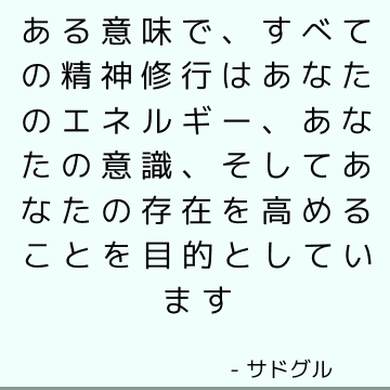 ある意味で、すべての精神修行はあなたのエネルギー、あなたの意識、そしてあなたの存在を高めることを目的としています