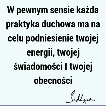 W pewnym sensie każda praktyka duchowa ma na celu podniesienie twojej energii, twojej świadomości i twojej obecnoś