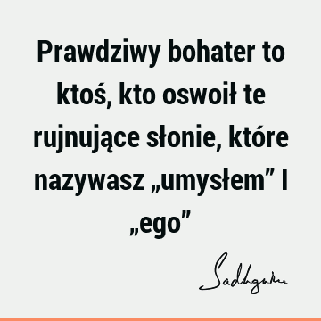 Prawdziwy bohater to ktoś, kto oswoił te rujnujące słonie, które nazywasz „umysłem” i „ego”