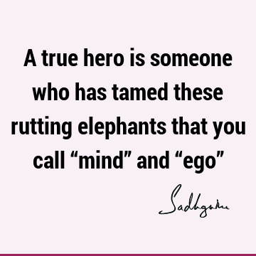 A true hero is someone who has tamed these rutting elephants that you call “mind” and “ego”