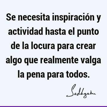 Se necesita inspiración y actividad hasta el punto de la locura para crear algo que realmente valga la pena para