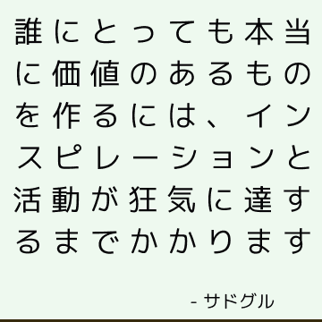 誰にとっても本当に価値のあるものを作るには、インスピレーションと活動が狂気に達するまでかかります