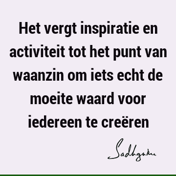 Het vergt inspiratie en activiteit tot het punt van waanzin om iets echt de moeite waard voor iedereen te creë