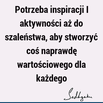 Potrzeba inspiracji i aktywności aż do szaleństwa, aby stworzyć coś naprawdę wartościowego dla każ