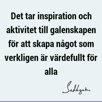 Det tar inspiration och aktivitet till galenskapen för att skapa något som verkligen är värdefullt för