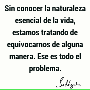 Sin conocer la naturaleza esencial de la vida, estamos tratando de equivocarnos de alguna manera. Ese es todo el