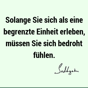 Solange Sie sich als eine begrenzte Einheit erleben, müssen Sie sich bedroht fü