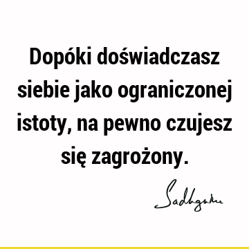 Dopóki doświadczasz siebie jako ograniczonej istoty, na pewno czujesz się zagroż