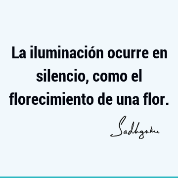 La iluminación ocurre en silencio, como el florecimiento de una