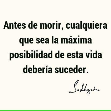 Antes de morir, cualquiera que sea la máxima posibilidad de esta vida debería