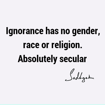 Ignorance has no gender, race or religion. Absolutely
