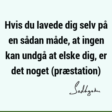 Hvis du lavede dig selv på en sådan måde, at ingen kan undgå at elske dig, er det noget (præstation)