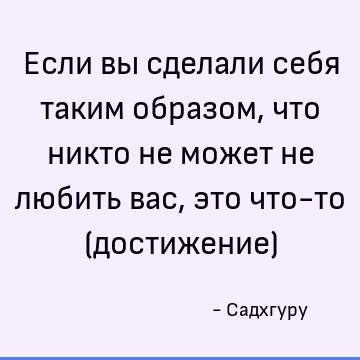 Если вы сделали себя таким образом, что никто не может не любить вас, это что-то (достижение)