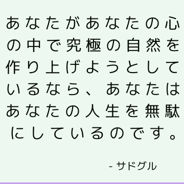 あなたがあなたの心の中で究極の自然を作り上げようとしているなら、あなたはあなたの人生を無駄にしているのです。