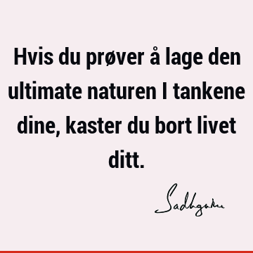 Hvis du prøver å lage den ultimate naturen i tankene dine, kaster du bort livet