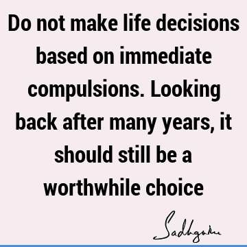 Do not make life decisions based on immediate compulsions. Looking back after many years, it should still be a worthwhile