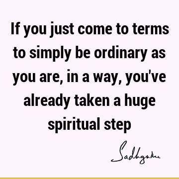 If you just come to terms to simply be ordinary as you are, in a way, you