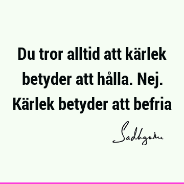 Du tror alltid att kärlek betyder att hålla. Nej. Kärlek betyder att