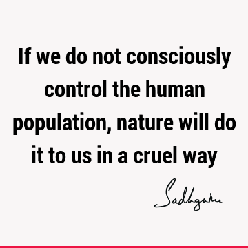 If we do not consciously control the human population, nature will do it to us in a cruel