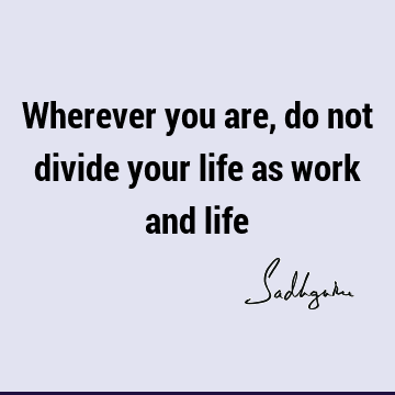 Wherever you are, do not divide your life as work and