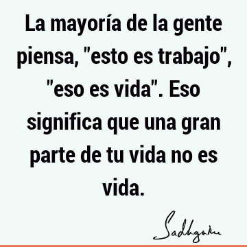 La mayoría de la gente piensa, "esto es trabajo", "eso es vida". Eso significa que una gran parte de tu vida no es