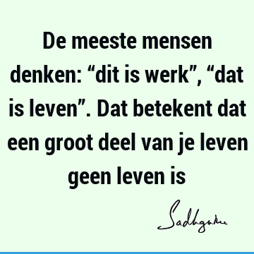 De meeste mensen denken: “dit is werk”, “dat is leven”. Dat betekent dat een groot deel van je leven geen leven