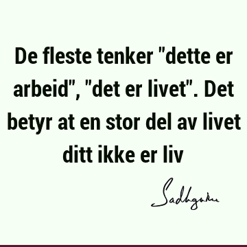 De fleste tenker "dette er arbeid", "det er livet". Det betyr at en stor del av livet ditt ikke er