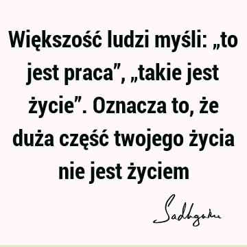 Większość ludzi myśli: „to jest praca”, „takie jest życie”. Oznacza to, że duża część twojego życia nie jest ż