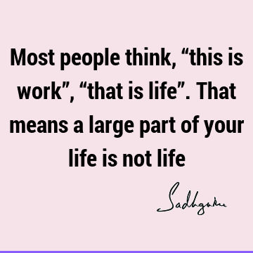 Most people think, “this is work”, “that is life”. That means a large part of your life is not