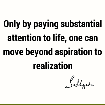 Only by paying substantial attention to life, one can move beyond aspiration to
