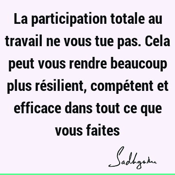 La participation totale au travail ne vous tue pas. Cela peut vous rendre beaucoup plus résilient, compétent et efficace dans tout ce que vous