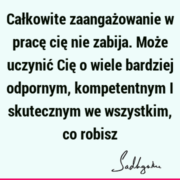 Całkowite zaangażowanie w pracę cię nie zabija. Może uczynić Cię o wiele bardziej odpornym, kompetentnym i skutecznym we wszystkim, co