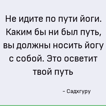 Не идите по пути йоги. Каким бы ни был путь, вы должны носить йогу с собой. Это осветит твой путь