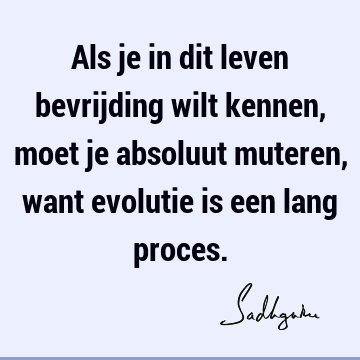 Als je in dit leven bevrijding wilt kennen, moet je absoluut muteren, want evolutie is een lang