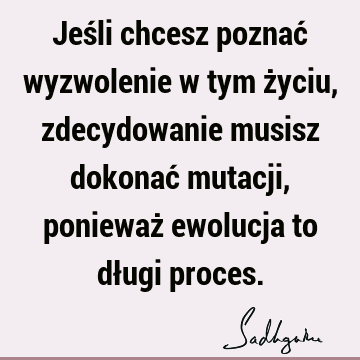 Jeśli chcesz poznać wyzwolenie w tym życiu, zdecydowanie musisz dokonać mutacji, ponieważ ewolucja to długi