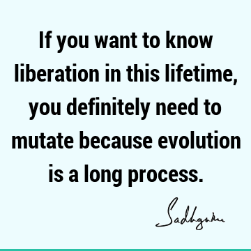 If you want to know liberation in this lifetime, you definitely need to mutate because evolution is a long