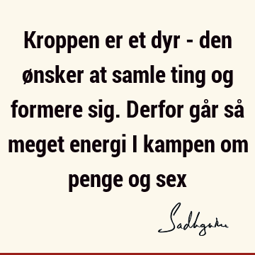 Kroppen er et dyr - den ønsker at samle ting og formere sig. Derfor går så meget energi i kampen om penge og