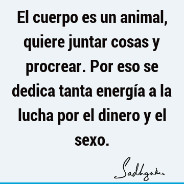 El cuerpo es un animal, quiere juntar cosas y procrear. Por eso se dedica tanta energía a la lucha por el dinero y el