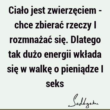 Ciało jest zwierzęciem - chce zbierać rzeczy i rozmnażać się. Dlatego tak dużo energii wkłada się w walkę o pieniądze i