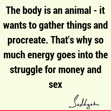 The body is an animal - it wants to gather things and procreate. That