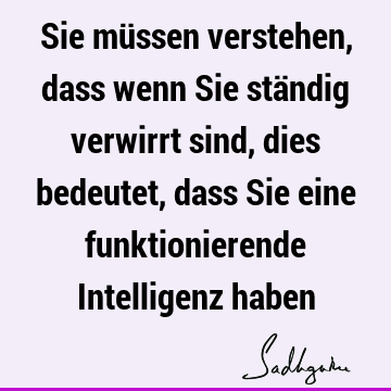 Sie müssen verstehen, dass wenn Sie ständig verwirrt sind, dies bedeutet, dass Sie eine funktionierende Intelligenz